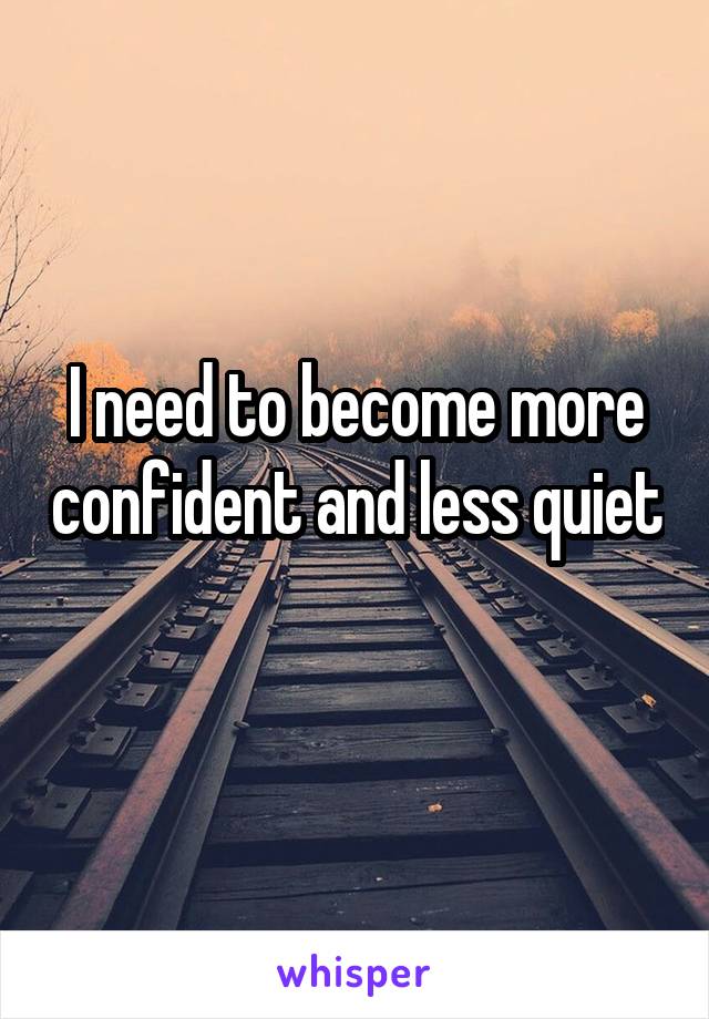 I need to become more confident and less quiet 