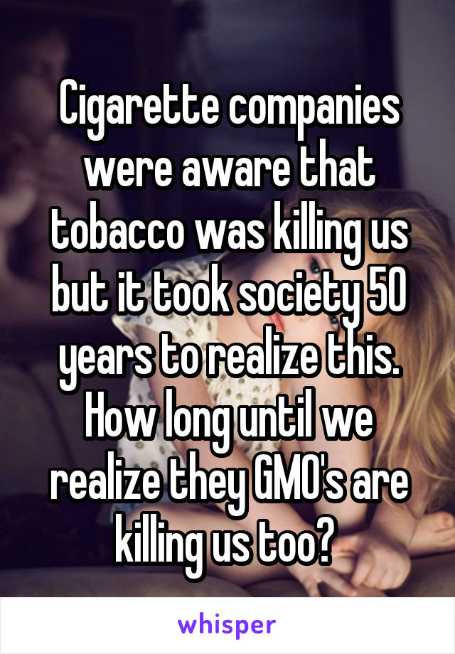 Cigarette companies were aware that tobacco was killing us but it took society 50 years to realize this. How long until we realize they GMO's are killing us too? 
