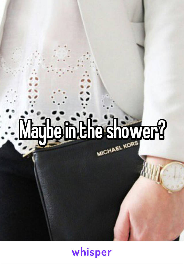 Maybe in the shower?