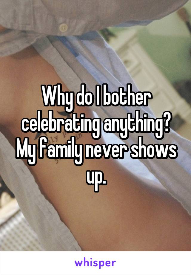 Why do I bother celebrating anything? My family never shows up.