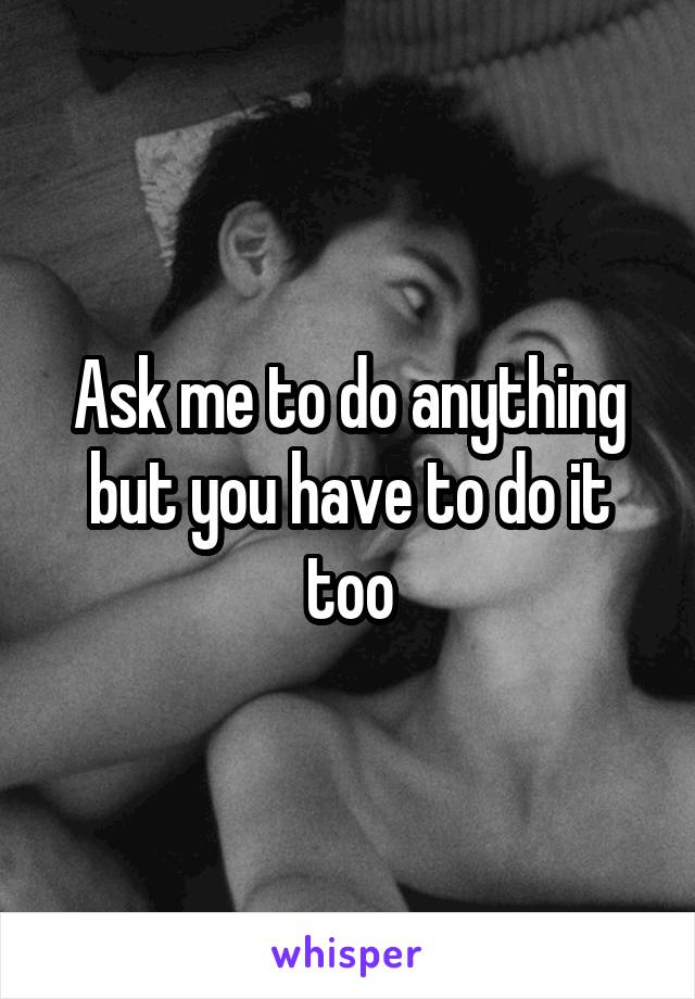 Ask me to do anything but you have to do it too