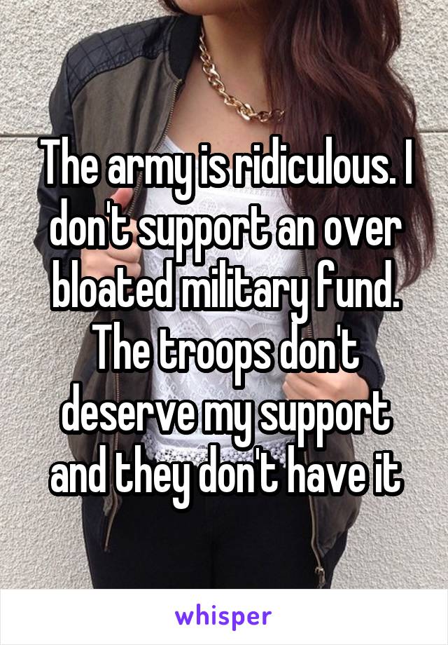 The army is ridiculous. I don't support an over bloated military fund. The troops don't deserve my support and they don't have it