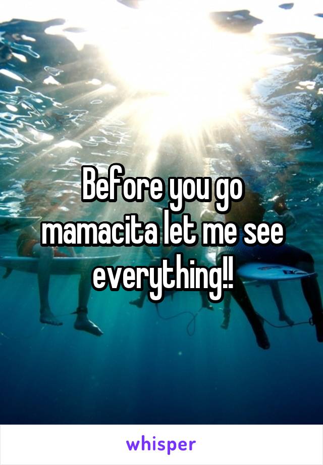 Before you go mamacita let me see everything!!