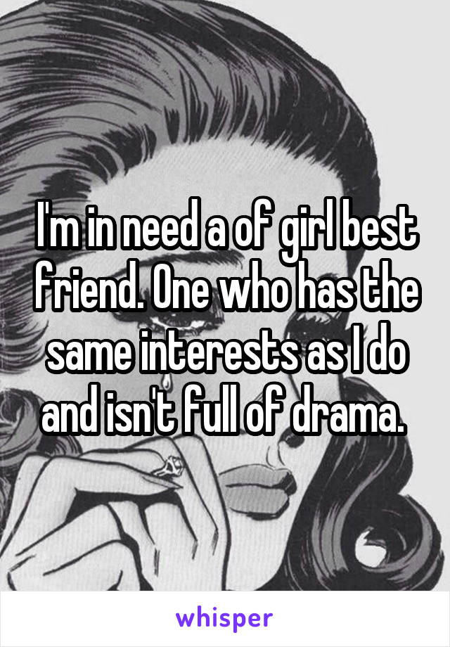 I'm in need a of girl best friend. One who has the same interests as I do and isn't full of drama. 