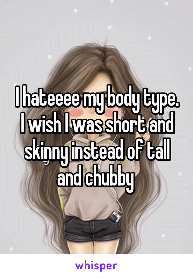 I hateeee my body type. I wish I was short and skinny instead of tall and chubby 
