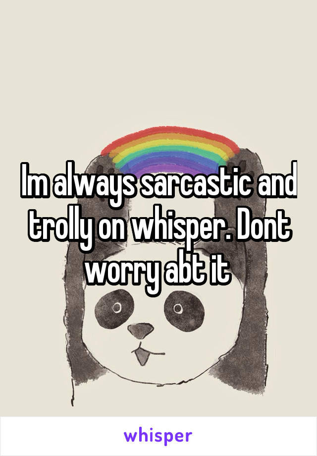 Im always sarcastic and trolly on whisper. Dont worry abt it 