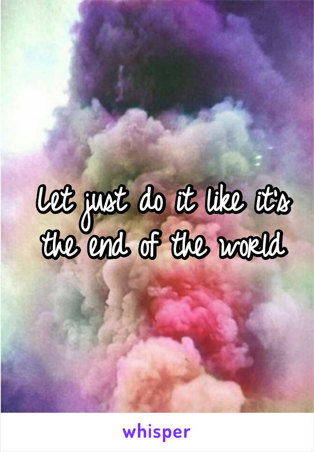 Let just do it like it's the end of the world