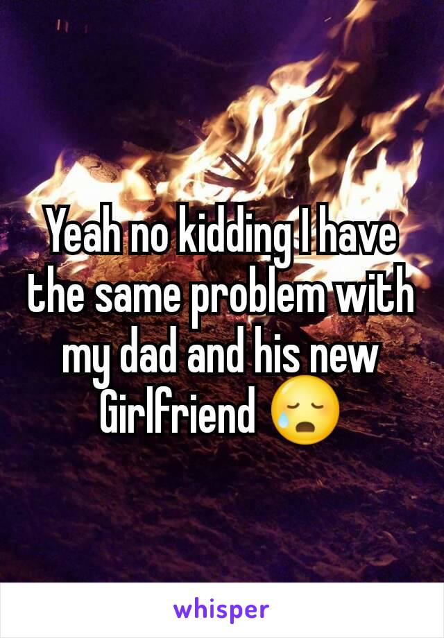 Yeah no kidding I have the same problem with my dad and his new Girlfriend 😥