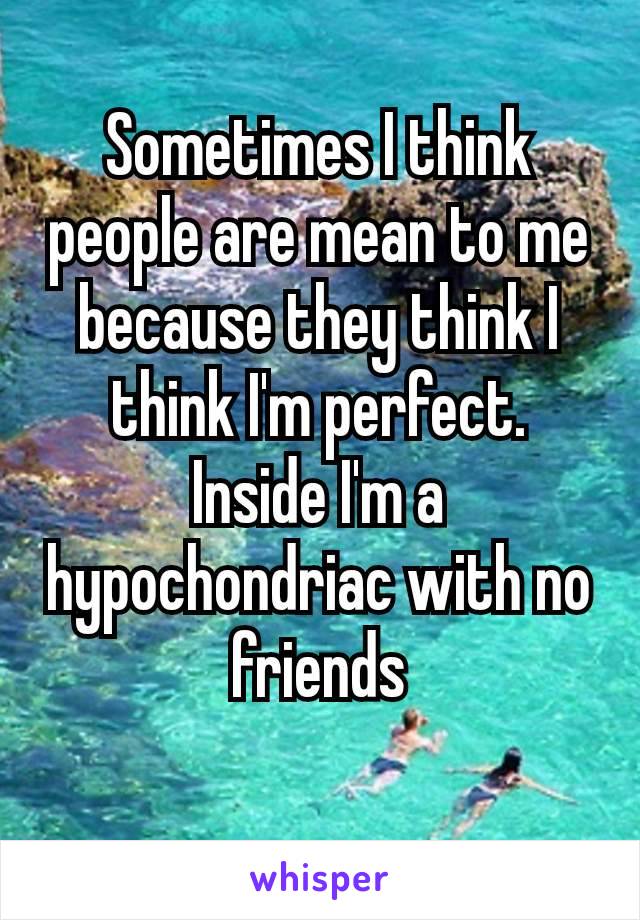 Sometimes​ I think people are mean to me because they think I think I'm perfect. Inside I'm a hypochondriac with no friends