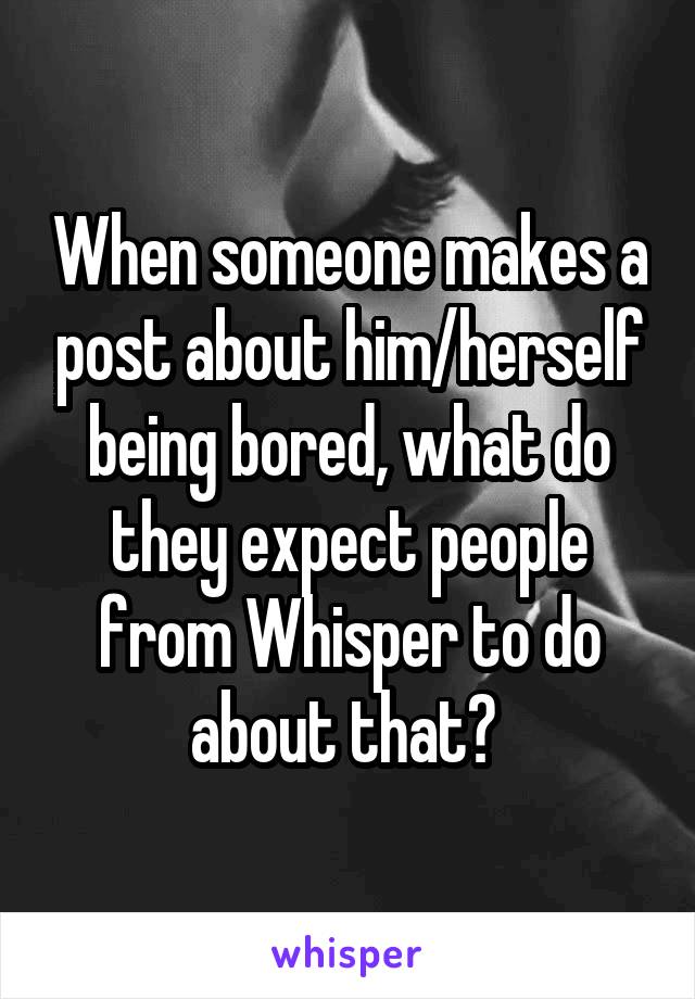 When someone makes a post about him/herself being bored, what do they expect people from Whisper to do about that? 