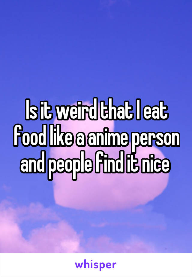 Is it weird that I eat food like a anime person and people find it nice 