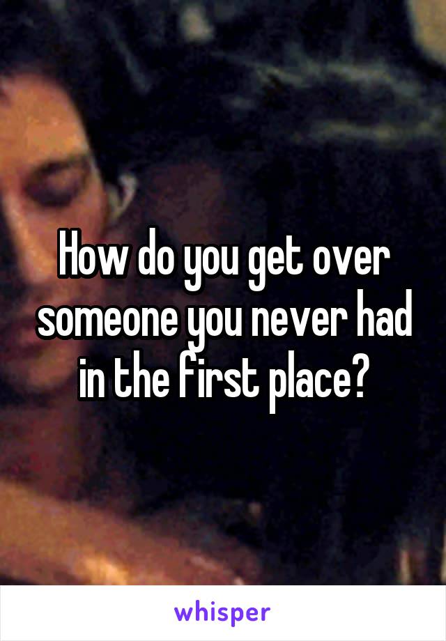 How do you get over someone you never had in the first place?