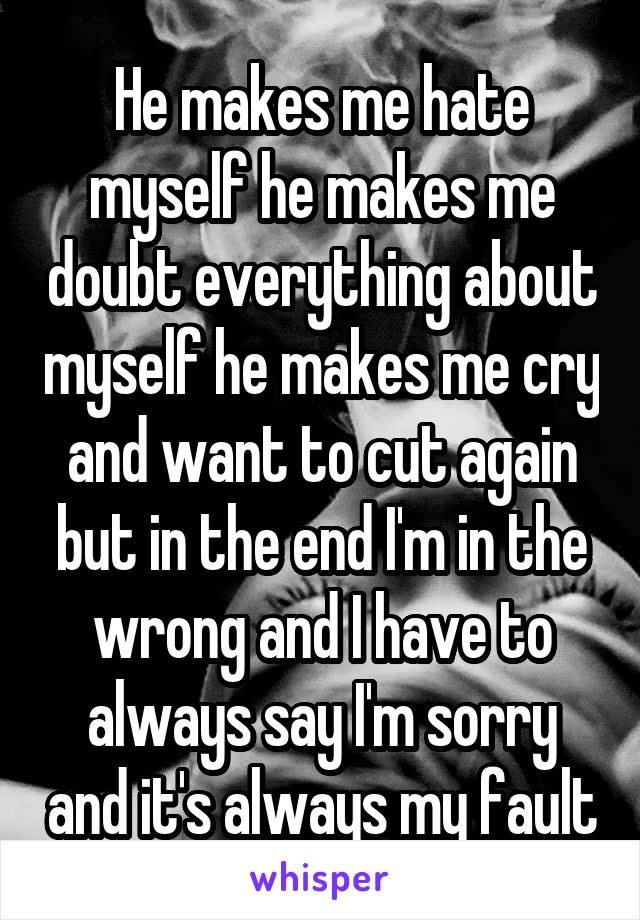 He makes me hate myself he makes me doubt everything about myself he makes me cry and want to cut again but in the end I'm in the wrong and I have to always say I'm sorry and it's always my fault