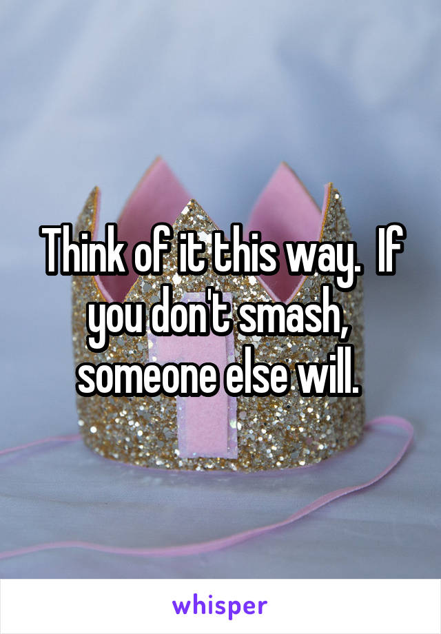 Think of it this way.  If you don't smash,  someone else will. 