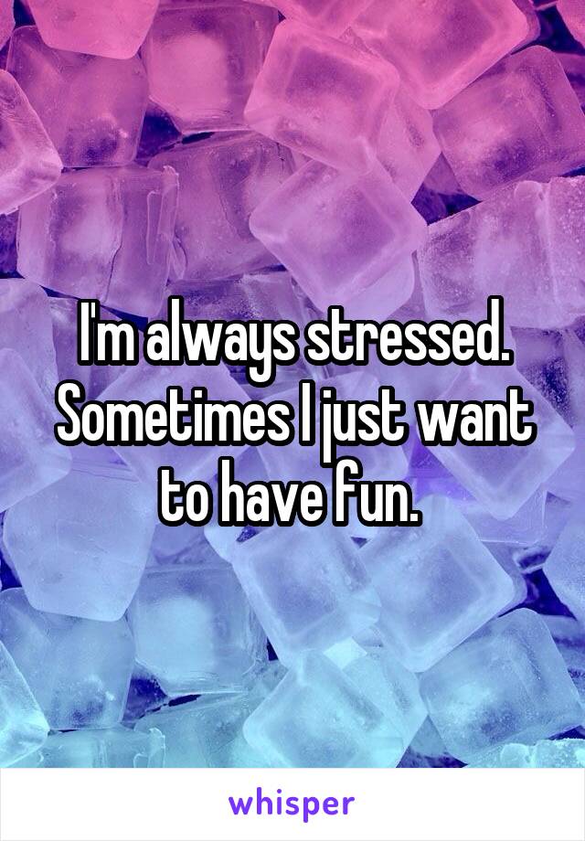 I'm always stressed. Sometimes I just want to have fun. 
