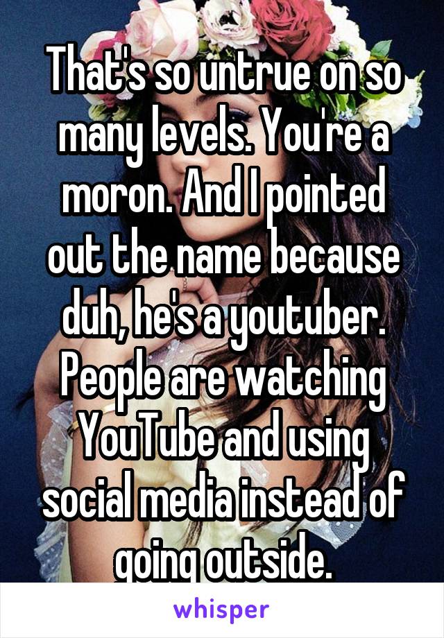 That's so untrue on so many levels. You're a moron. And I pointed out the name because duh, he's a youtuber. People are watching YouTube and using social media instead of going outside.