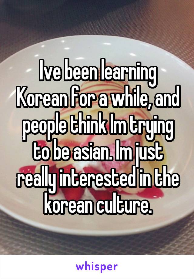 Ive been learning Korean for a while, and people think Im trying to be asian. Im just really interested in the korean culture.