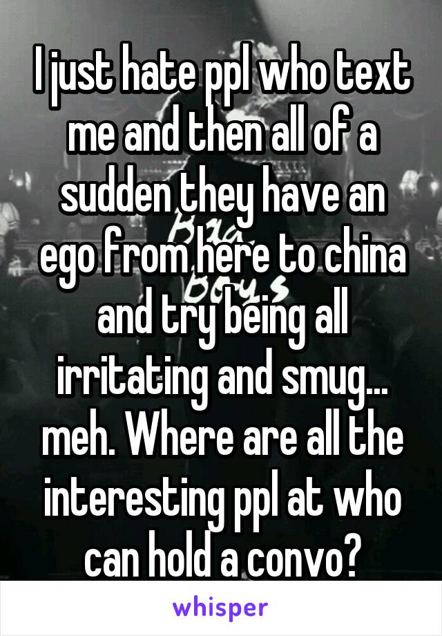 I just hate ppl who text me and then all of a sudden they have an ego from here to china and try being all irritating and smug... meh. Where are all the interesting ppl at who can hold a convo?