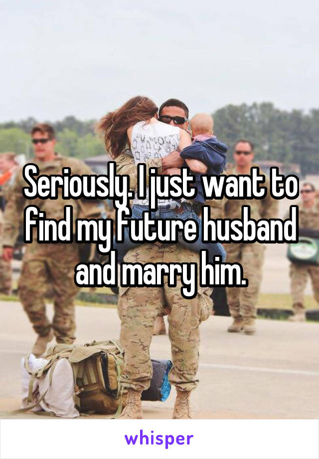 Seriously. I just want to find my future husband and marry him.