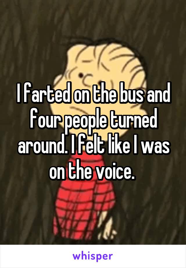 I farted on the bus and four people turned around. I felt like I was on the voice. 