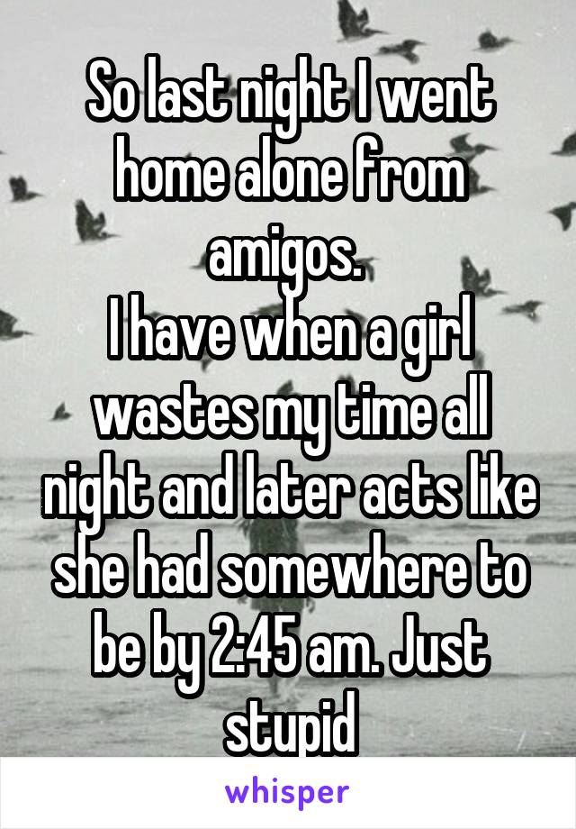 So last night I went home alone from amigos. 
I have when a girl wastes my time all night and later acts like she had somewhere to be by 2:45 am. Just stupid
