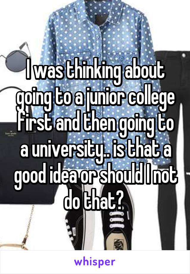 I was thinking about going to a junior college first and then going to a university.. is that a good idea or should I not do that? 