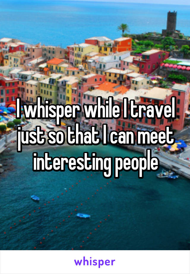 I whisper while I travel just so that I can meet interesting people