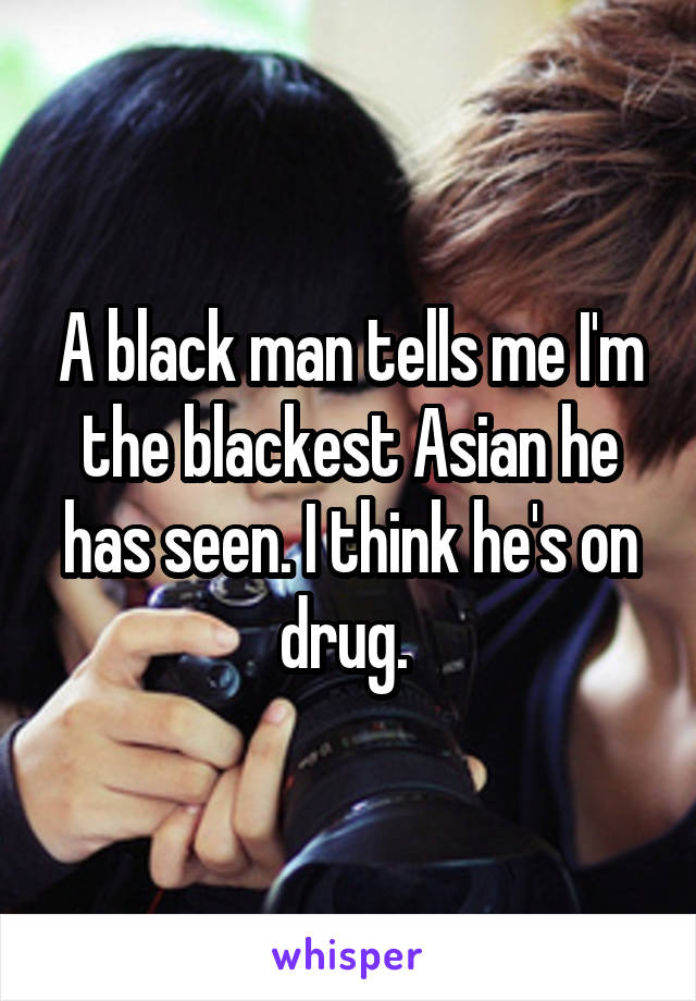 A black man tells me I'm the blackest Asian he has seen. I think he's on drug. 