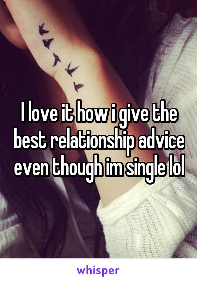 I love it how i give the best relationship advice even though im single lol