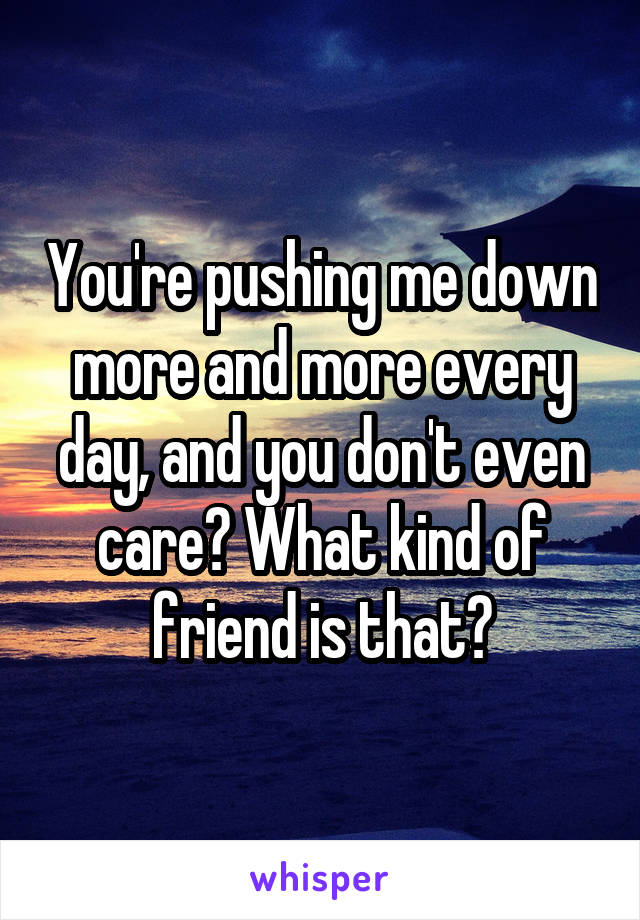 You're pushing me down more and more every day, and you don't even care? What kind of friend is that?