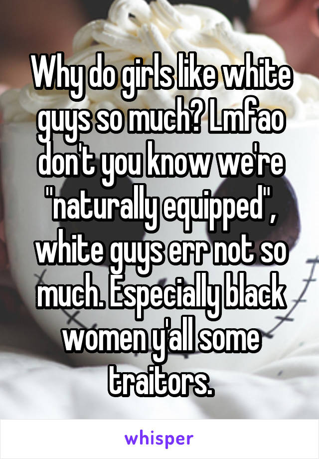 Why do girls like white guys so much? Lmfao don't you know we're "naturally equipped", white guys err not so much. Especially black women y'all some traitors.