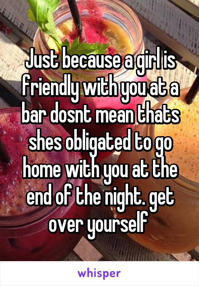 Just because a girl is friendly with you at a bar dosnt mean thats shes obligated to go home with you at the end of the night. get over yourself 