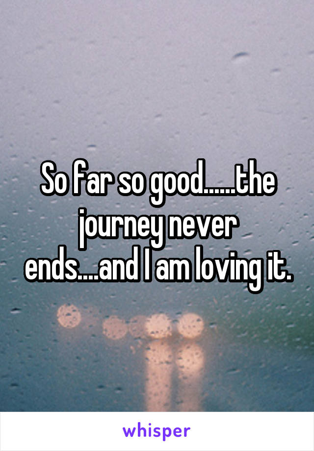 So far so good......the journey never ends....and I am loving it.
