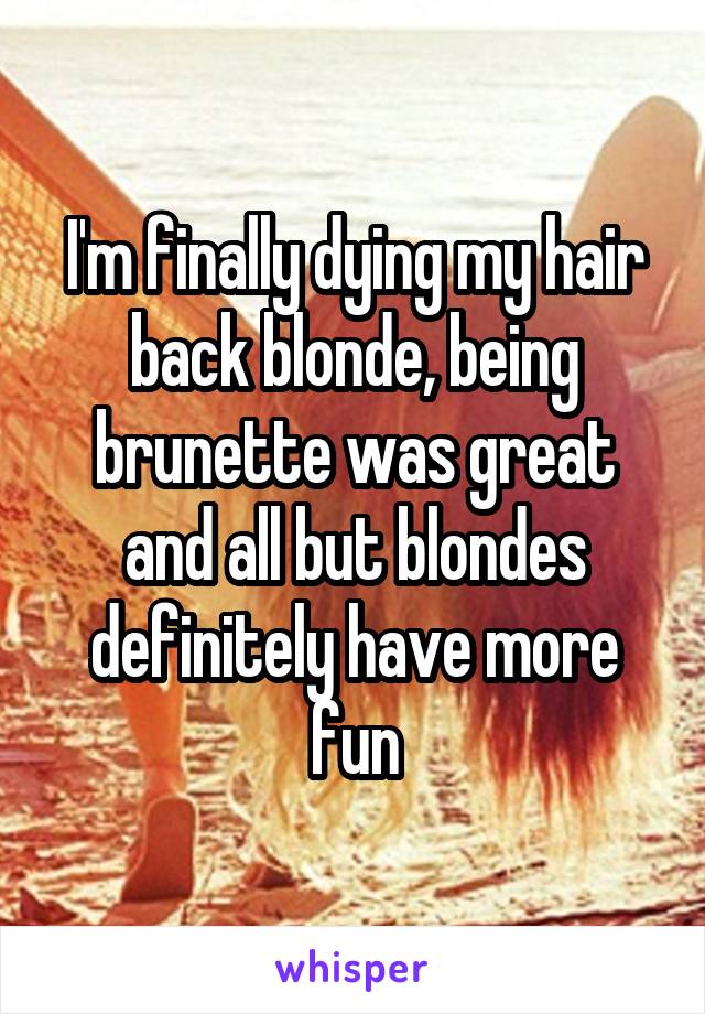 I'm finally dying my hair back blonde, being brunette was great and all but blondes definitely have more fun