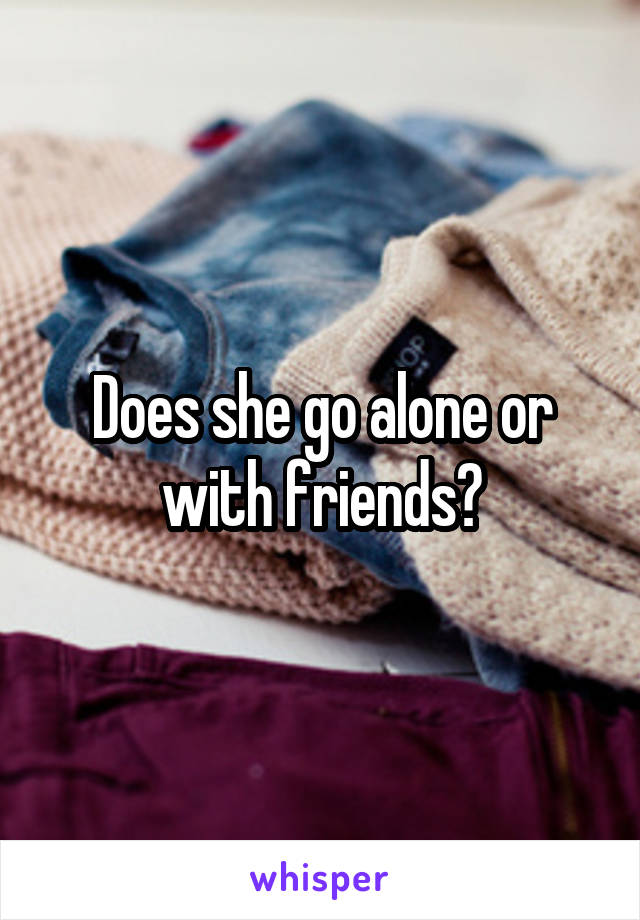 Does she go alone or with friends?