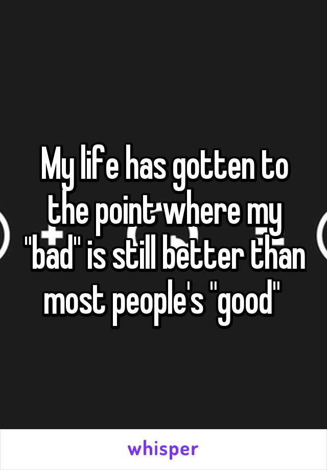 My life has gotten to the point where my "bad" is still better than most people's "good" 