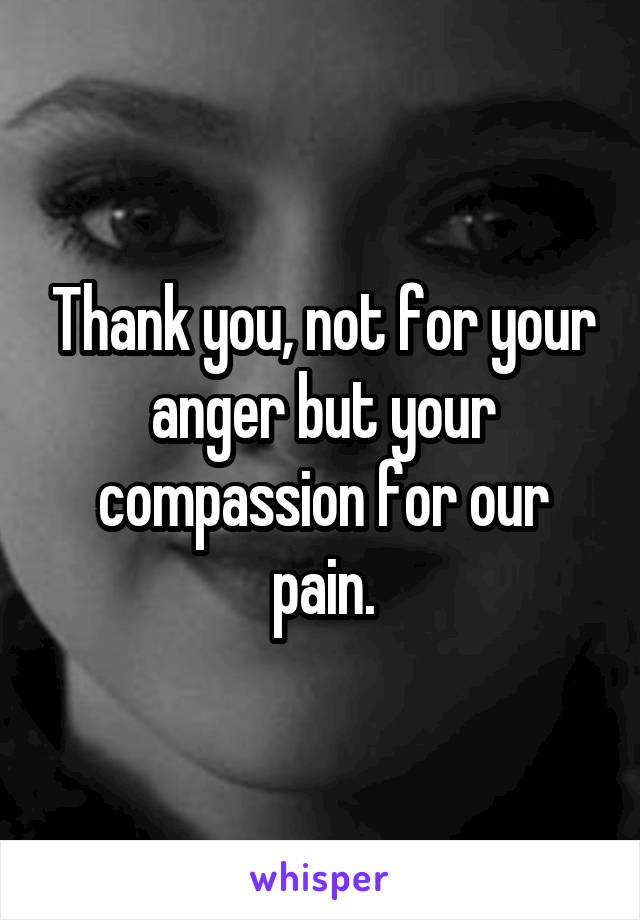 Thank you, not for your anger but your compassion for our pain.