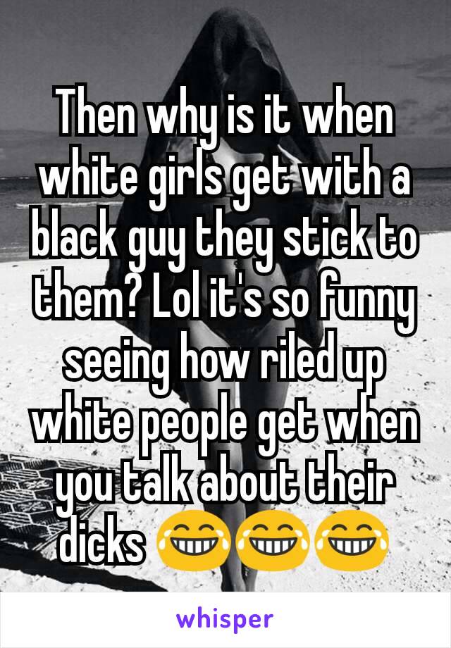 Then why is it when white girls get with a black guy they stick to them? Lol it's so funny seeing how riled up white people get when you talk about their dicks 😂😂😂