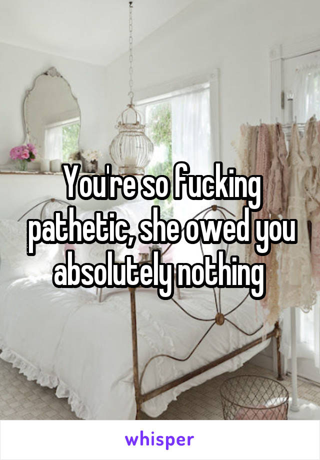 You're so fucking pathetic, she owed you absolutely nothing 