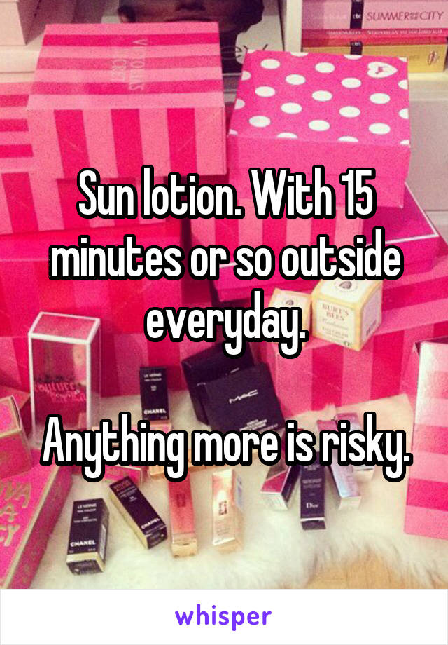 Sun lotion. With 15 minutes or so outside everyday.

Anything more is risky.