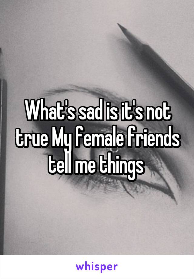 What's sad is it's not true My female friends tell me things 