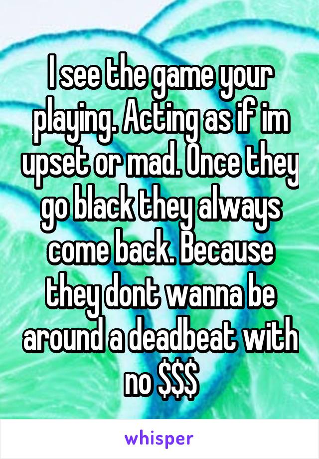 I see the game your playing. Acting as if im upset or mad. Once they go black they always come back. Because they dont wanna be around a deadbeat with no $$$