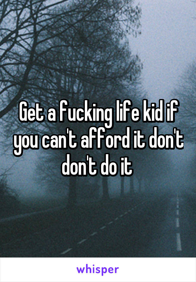 Get a fucking life kid if you can't afford it don't don't do it 