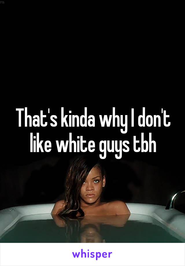 That's kinda why I don't like white guys tbh