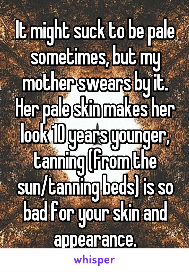 It might suck to be pale sometimes, but my mother swears by it. Her pale skin makes her look 10 years younger, tanning (from the sun/tanning beds) is so bad for your skin and appearance.