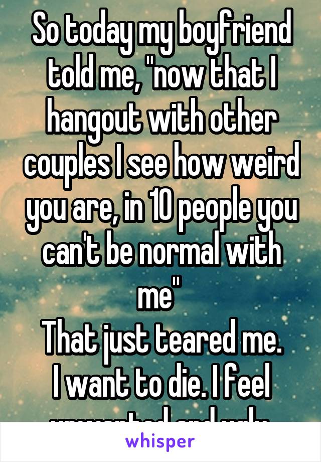 So today my boyfriend told me, "now that I hangout with other couples I see how weird you are, in 10 people you can't be normal with me" 
That just teared me.
I want to die. I feel unwanted and ugly 