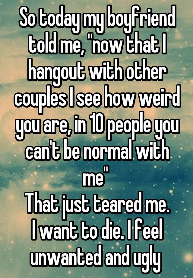 So today my boyfriend told me, "now that I hangout with other couples I see how weird you are, in 10 people you can't be normal with me" 
That just teared me.
I want to die. I feel unwanted and ugly 