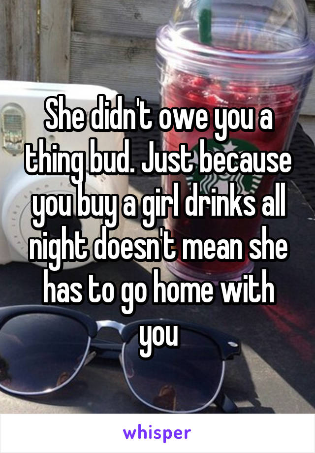 She didn't owe you a thing bud. Just because you buy a girl drinks all night doesn't mean she has to go home with you
