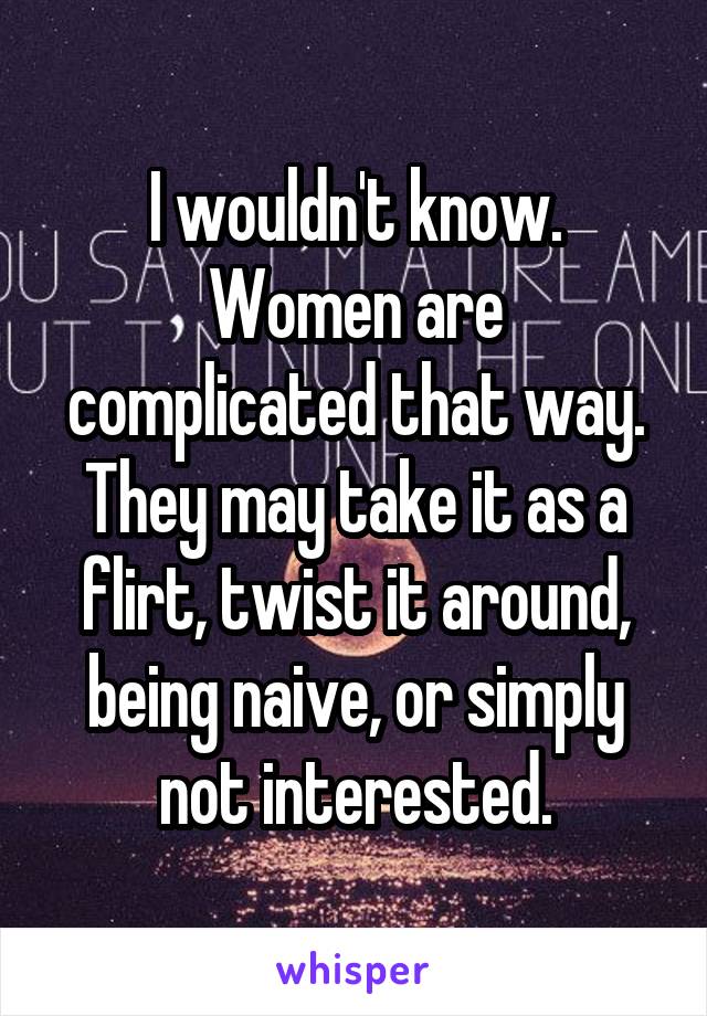 I wouldn't know. Women are complicated that way. They may take it as a flirt, twist it around, being naive, or simply not interested.