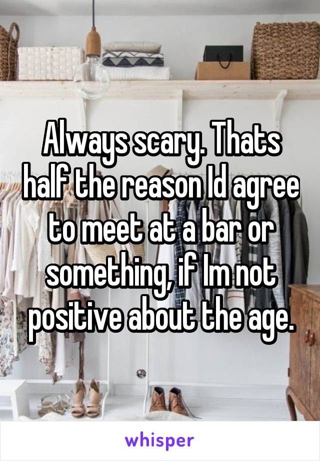 Always scary. Thats half the reason Id agree to meet at a bar or something, if Im not positive about the age.